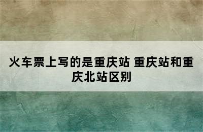 火车票上写的是重庆站 重庆站和重庆北站区别